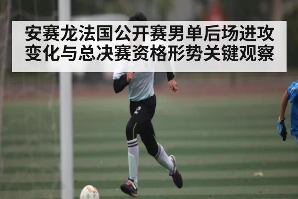 安赛龙法国公开赛男单后场进攻变化与总决赛资格形势关键观察